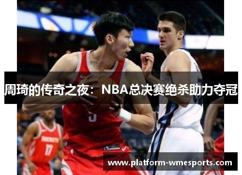 周琦的传奇之夜：NBA总决赛绝杀助力夺冠