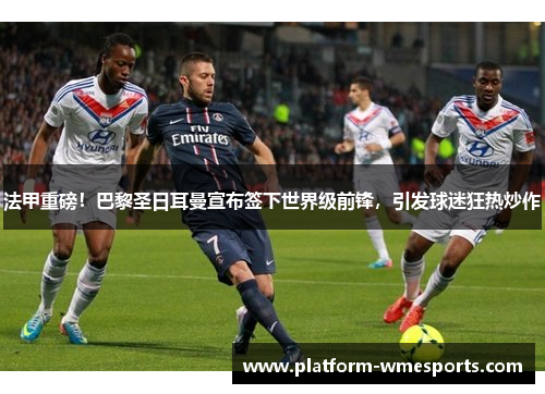 法甲重磅！巴黎圣日耳曼宣布签下世界级前锋，引发球迷狂热炒作