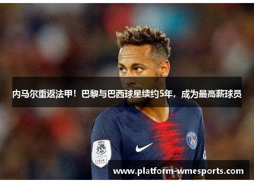 内马尔重返法甲！巴黎与巴西球星续约5年，成为最高薪球员