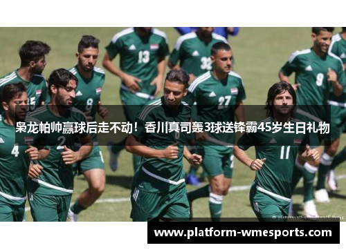 枭龙帕帅赢球后走不动！香川真司轰3球送锋霸45岁生日礼物