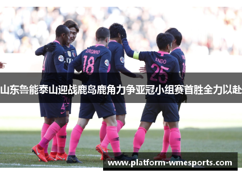 山东鲁能泰山迎战鹿岛鹿角力争亚冠小组赛首胜全力以赴